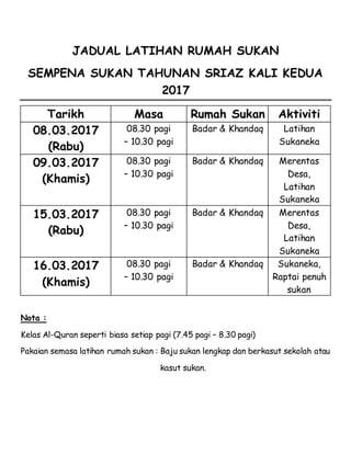 JADUAL LATIHAN RUMAH SUKAN
SEMPENA SUKAN TAHUNAN SRIAZ KALI KEDUA
2017
Tarikh Masa Rumah Sukan Aktiviti
08.03.2017
(Rabu)
08.30 pagi
– 10.30 pagi
Badar & Khandaq Latihan
Sukaneka
09.03.2017
(Khamis)
08.30 pagi
– 10.30 pagi
Badar & Khandaq Merentas
Desa,
Latihan
Sukaneka
15.03.2017
(Rabu)
08.30 pagi
– 10.30 pagi
Badar & Khandaq Merentas
Desa,
Latihan
Sukaneka
16.03.2017
(Khamis)
08.30 pagi
– 10.30 pagi
Badar & Khandaq Sukaneka,
Raptai penuh
sukan
Nota :
Kelas Al-Quran seperti biasa setiap pagi (7.45 pagi – 8.30 pagi)
Pakaian semasa latihan rumah sukan : Baju sukan lengkap dan berkasut sekolah atau
kasut sukan.
 