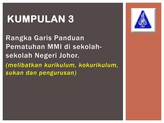 KUMPULAN 3
Rangka Garis Panduan
Pematuhan MMI di sekolah-
sekolah Negeri Johor.
(melibatkan kurikulum, kokurikulum,
sukan dan pengurusan)
 