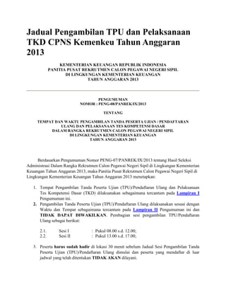 Jadual Pengambilan TPU dan Pelaksanaan
TKD CPNS Kemenkeu Tahun Anggaran
2013
KEMENTERIAN KEUANGAN REPUBLIK INDONESIA
PANITIA PUSAT REKRUTMEN CALON PEGAWAI NEGERI SIPIL
DI LINGKUNGAN KEMENTERIAN KEUANGAN
TAHUN ANGGARAN 2013
PENGUMUMAN
NOMOR : PENG-08/PANREK/IX/2013
TENTANG
TEMPAT DAN WAKTU PENGAMBILAN TANDA PESERTA UJIAN / PENDAFTARAN
ULANG DAN PELAKSANAAN TES KOMPETENSI DASAR
DALAM RANGKA REKRUTMEN CALON PEGAWAI NEGERI SIPIL
DI LINGKUNGAN KEMENTERIAN KEUANGAN
TAHUN ANGGARAN 2013
Berdasarkan Pengumuman Nomor PENG-07/PANREK/IX/2013 tentang Hasil Seleksi
Administrasi Dalam Rangka Rekrutmen Calon Pegawai Negeri Sipil di Lingkungan Kementerian
Keuangan Tahun Anggaran 2013, maka Panitia Pusat Rekrutmen Calon Pegawai Negeri Sipil di
Lingkungan Kementerian Keuangan Tahun Anggaran 2013 menetapkan:
1. Tempat Pengambilan Tanda Peserta Ujian (TPU)/Pendaftaran Ulang dan Pelaksanaan
Tes Kompetensi Dasar (TKD) dilaksanakan sebagaimana tercantum pada Lampiran I
Pengumuman ini.
2. Pengambilan Tanda Peserta Ujian (TPU)/Pendaftaran Ulang dilaksanakan sesuai dengan
Waktu dan Tempat sebagaimana tercantum pada Lampiran II Pengumuman ini dan
TIDAK DAPAT DIWAKILKAN. Pembagian sesi pengambilan TPU/Pendaftaran
Ulang sebagai berikut:
2.1. Sesi I : Pukul 08.00 s.d. 12.00;
2.2. Sesi II : Pukul 13.00 s.d. 17.00;
3. Peserta harus sudah hadir di lokasi 30 menit sebelum Jadual Sesi Pengambilan Tanda
Peserta Ujian (TPU)/Pendaftaran Ulang dimulai dan peserta yang mendaftar di luar
jadwal yang telah ditentukan TIDAK AKAN dilayani.
 