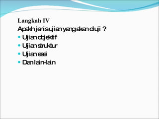 Langkah IV Apakh jenis ujian yang akan diuji ? Ujian objektif Ujian struktur Ujian esei Dan lain-lain 