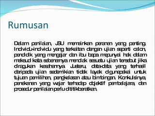 Rumusan Dalam penilaian, JSU memainkan peranan yang penting. Individu-individu yang terkaitan dengan ujian seperti calon, pendidik yang mengajar dan ibu bapa mepunyai hak dalam maksud kata sebenarnya menolak sesuatu ujian tersebut jika diragukan kesahannya. Justeru, data-data yang terhasil daripada ujian sedemikian tidak layak digunapakai untuk tujuan pemilihan, pengkelasan atau bimbingan. Konkulsinya, penekanan yang wajar terhadap objektif pembelajara, dan prosedur penilaian perlu dititikberatkan. 