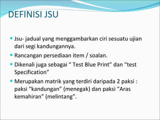 DEFINISI JSU Jsu- jadual yang menggambarkan ciri sesuatu ujian dari segi kandungannya. Rancangan persediaan item / soalan. Dikenali juga sebagai “ Test Blue Print” dan “test Specification” Merupakan matrik yang terdiri daripada 2 paksi : paksi “kandungan” (menegak) dan paksi “Aras kemahiran” (melintang”. 