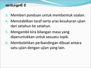 sambungan…… Memberi panduan untuk membentuk soalan. Menstabilkan taraf serta aras kesukaran ujian dari setahun ke setahun. Mengambil kira bilangan masa yang diperuntukkan untuk sesuatu topik. Membolehkan perbandingan dibuat antara satu ujian dengan ujian yang lain. 