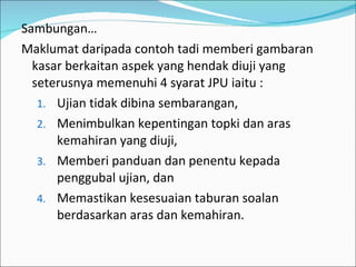 Sambungan… Maklumat daripada contoh tadi memberi gambaran kasar berkaitan aspek yang hendak diuji yang seterusnya memenuhi 4 syarat JPU iaitu : Ujian tidak dibina sembarangan, Menimbulkan kepentingan topki dan aras kemahiran yang diuji, Memberi panduan dan penentu kepada penggubal ujian, dan Memastikan kesesuaian taburan soalan berdasarkan aras dan kemahiran. 