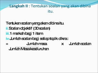 Langkah II  : Tentukan soalan yang akan dibina  itu. Tentukan soalan yang akan dibina itu. Soalan objektif (30 soalan) 1 markah bagi 1 item. Jumlah soalan bagi setiap topik dikra : =   Jumlah masa  x  Jumlah soalan Jumlah Masa keseluruhan 