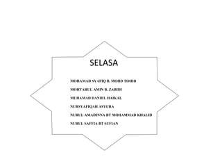 SELASA 
MOHAMAD SYAFIQ B. MOHD TOHID 
MOHTARUL AMIN B. ZABIDI 
MUHAMAD DANIEL HAIKAL 
NURSYAFIQAH ASYURA 
NURUL AMADINNA BT MOHAMMAD KHALID 
NURUL SAFFIA BT SUFIAN 
 