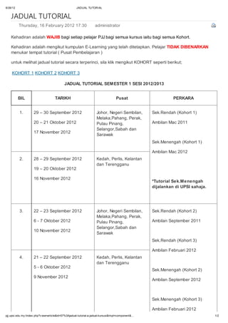 9/26/12                                              JADUAL TUTORIAL


    JADUAL TUTORIAL
          Thursday, 16 February 2012 17:30                         administrator

    Kehadiran adalah WAJIB bagi setiap pelajar PJJ bagi semua kursus iaitu bagi semua Kohort.

    Kehadiran adalah mengikut kumpulan E-Learning yang telah ditetapkan. Pelajar TIDAK DIBENARKAN
    menukar tempat tutorial ( Pusat Pembelajaran )

    untuk melihat jadual tutorial secara terperinci, sila klik mengikut KOHORT seperti berikut;

    KOHORT 1 KOHORT 2 KOHORT 3

                                            JADUAL TUTORIAL SEMESTER 1 SESI 2012/2013


          BIL                        TARIKH                                        Pusat                      PERKARA


          1.         29 – 30 September 2012                         Johor, Negeri Sembilan,         Sek.Rendah (Kohort 1)
                                                                    Melaka,Pahang, Perak,
                     20 – 21 Oktober 2012                           Pulau Pinang,                   Ambilan Mac 2011
                                                                    Selangor,Sabah dan
                     17 November 2012
                                                                    Sarawak
                                                                                                    Sek.Menengah (Kohort 1)

                                                                                                    Ambilan Mac 2012
          2.         28 – 29 September 2012                         Kedah, Perlis, Kelantan
                                                                    dan Terengganu
                     19 – 20 Oktober 2012

                     16 November 2012
                                                                                                    *Tutorial Sek.Menengah
                                                                                                    dijalankan di UPSI sahaja.




          3.         22 – 23 September 2012                         Johor, Negeri Sembilan,         Sek.Rendah (Kohort 2)
                                                                    Melaka,Pahang, Perak,
                     6 - 7 Oktober 2012                             Pulau Pinang,                   Ambilan September 2011
                                                                    Selangor,Sabah dan
                     10 November 2012
                                                                    Sarawak
                                                                                                    Sek.Rendah (Kohort 3)

                                                                                                    Ambilan Februari 2012
          4.         21 – 22 September 2012                         Kedah, Perlis, Kelantan
                                                                    dan Terengganu
                     5 - 6 Oktober 2012
                                                                                                    Sek.Menengah (Kohort 2)
                     9 November 2012
                                                                                                    Ambilan September 2012



                                                                                                    Sek.Menengah (Kohort 3)

                                                                                                    Ambilan Februari 2012
pjj.upsi.edu.my /index.php?v iew=article&id=57%3Ajadual-tutorial-a-jadual-kursus&tmpl=component&…                                1/2
 