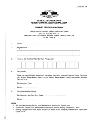 LP/UPSR 19
LEMBAGA PEPERIKSAAN
KEMENTERIAN PENDIDIKAN MALAYSIA
BORANG PENGAKUAN CALON
GARIS PANDUAN DAN ARAHAN PEPERIKSAAN
DALAM JADUAL WAKTU
PEPERIKSAAN UJIAN PENCAPAIAN SEKOLAH RENDAH 2014
TELAH DIBACA
1. Nama :…………………………………………………………………………….
2. Angka Giliran :
3. Nombor Sijil Kelahiran/Nombor Kad Pengenalan :
4. Pengakuan :
Saya mengaku bahawa saya telah membaca dan akan mematuhi semua Garis Panduan
dan Arahan Peperiksaan dalam Jadual Waktu Peperiksaan Ujian Pencapaian Sekolah
Rendah 2014.
Tandatangan Calon : ……………………………………………......
Tarikh : …………………….
5. Pengesahan Guru Besar :
Tandatangan dan Cap Guru Besar : ...…………….......................
Tarikh : ……………………
NOTA :
 Sila asingkan borang ini dan serahkan kepada Setiausaha Peperiksaan.
 Setiausaha Peperiksaan dikehendaki menyimpan semua Borang Pengakuan Calon.
 Borang Pengakuan Calon boleh dilupuskan enam bulan selepas pengumuman keputusan
UPSR 2014.

 