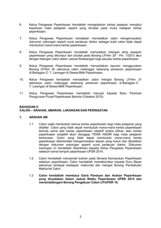 3
6. Ketua Pengawas Peperiksaan hendaklah mengedarkan kertas jawapan mengikut
keperluan mata pelajaran seperti yang tercatat pada muka hadapan kertas
peperiksaan.
7. Ketua Pengawas Peperiksaan hendaklah memastikan calon mengemukakan
dokumen sokongan seperti surat perakuan doktor sebagai bukti calon tidak dapat
menduduki mana-mana kertas peperiksaan.
8. Ketua Pengawas Peperiksaan hendaklah memastikan bilangan skrip jawapan
peperiksaan yang dikumpul dan dicatat pada Borang LP/Am 29 - Pin. 1/2013 akur
dengan bilangan calon dalam Jadual Kedatangan bagi sesuatu kertas peperiksaan.
9. Ketua Pengawas Peperiksaan hendaklah menyediakan laporan menggunakan
Borang LP/Am 30 sekiranya calon melanggar sebarang peraturan peperiksaan
di Bahagian C: 7. Larangan di Dewan/Bilik Peperiksaan.
10. Ketua Pengawas hendaklah memastikan calon mengisi Borang LP/Am 31
sekiranya calon melanggar sebarang peraturan peperiksaan di Bahagian C:
7. Larangan di Dewan/Bilik Peperiksaan.
11. Ketua Pengawas Peperiksaan hendaklah merujuk kepada Buku Panduan
Pengurusan Pusat Peperiksaan Bertulis (Cetakan 2010).
BAHAGIAN C
CALON – ARAHAN, AMARAN, LARANGAN DAN PERINGATAN
1. ARAHAN AM
1.1 Calon wajib menduduki semua kertas peperiksaan bagi mata pelajaran yang
didaftar. Calon yang tidak dapat menduduki mana-mana kertas peperiksaan
bertulis sama ada kertas peperiksaan objektif aneka pilihan atau kertas
peperiksaan subjektif akan dianggap TIDAK HADIR bagi mata pelajaran
berkenaan. Calon yang tidak dapat menduduki mana-mana kertas
peperiksaan dikehendaki mengemukakan alasan yang kukuh dan dibuktikan
dengan dokumen sokongan seperti surat perakuan doktor. Dokumen
sokongan ini hendaklah diserahkan kepada Ketua Pengawas Peperiksaan
sebelum tamat tempoh peperiksaan UPSR 2014.
1.2 Calon hendaklah menyemak butiran pada Senarai Kemasukan Peperiksaan
sebelum peperiksaan. Calon hendaklah memaklumkan kepada Guru Besar
sekiranya terdapat kesilapan maklumat dan mengisi Borang Pembetulan
Maklumat Calon.
1.3 Calon hendaklah membaca Garis Panduan dan Arahan Peperiksaan
yang dinyatakan dalam Jadual Waktu Peperiksaan UPSR 2014 dan
menandatangani Borang Pengakuan Calon LP/UPSR 19.
 