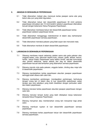 6
6. AMARAN DI DEWAN/BILIK PEPERIKSAAN
6.1 Tidak dibenarkan melipat atau merenyuk kertas jawapan sama ada yang
belum atau pun yang telah digunakan.
6.2 Tidak dibenarkan keluar dari dewan/bilik peperiksaan 30 minit pertama
peperiksaan dimulakan dan 10 minit terakhir sebelum peperiksaan ditamatkan
kecuali dengan kebenaran Ketua Pengawas Peperiksaan.
6.3 Tidak dibenarkan membawa keluar dari dewan/bilik peperiksaan kertas
peperiksaan sebelum peperiksaan tamat.
6.4 Tidak dibenarkan mengganggu ketenteraman di dalam atau berhampiran
dewan/bilik peperiksaan semasa peperiksaan.
6.5 Tidak dibenarkan memakai pakaian yang tidak sopan dan mencolok mata.
6.6 Tidak dibenarkan merokok di dalam dewan/bilik peperiksaan.
7. LARANGAN DI DEWAN/BILIK PEPERIKSAAN
7.1 Dilarang membawa masuk sebarang catatan sama ada pada pakaian atau
anggota badan, nota, dokumen seperti buku, lukisan, grafik, akhbar, kamus,
kertas, Jadual Waktu Peperiksaan serta telefon bimbit, alat-alat komunikasi
atau peranti elektronik, bekas alatulis dan beg ke dalam dewan/bilik
peperiksaan kecuali alat tambahan yang dibenarkan semasa peperiksaan.
7.2 Dilarang menulis nota pada pakaian, anggota badan, dinding atau meja tulis
di dewan/bilik peperiksaan.
7.3 Dilarang mendedahkan kertas peperiksaan atau/dan jawapan peperiksaan
sehingga boleh dibaca oleh calon lain.
7.4 Dilarang memberikan pertolongan, mendapatkan pertolongan, berhubung
dengan orang lain di dalam atau di luar dewan/bilik peperiksaan walau
dengan apa cara sekalipun yang boleh disabitkan dengan perbuatan salah
laku dalam peperiksaan.
7.5 Dilarang menukar kertas peperiksaan atau/dan jawapan peperiksaan dengan
calon lain.
7.6 Dilarang menukar tempat duduk yang telah ditetapkan tanpa kebenaran
daripada Ketua Pengawas Peperiksaan.
7.7 Dilarang menyamar atau membenarkan orang lain menyamar bagi pihak
calon.
7.8 Dilarang membuat rujukan di luar dewan/bilik peperiksaan semasa
peperiksaan
7.9 Dilarang membawa kertas peperiksaan keluar dari dewan/bilik peperiksaan
semasa peperiksaan.
 