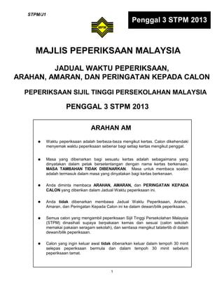 STPM/J1

Penggal 3 STPM 2013

MAJLIS PEPERIKSAAN MALAYSIA
JADUAL WAKTU PEPERIKSAAN,
ARAHAN, AMARAN, DAN PERINGATAN KEPADA CALON
PEPERIKSAAN SIJIL TINGGI PERSEKOLAHAN MALAYSIA

PENGGAL 3 STPM 2013
ARAHAN AM









Waktu peperiksaan adalah berbeza-beza mengikut kertas. Calon dikehendaki
menyemak waktu peperiksaan sebenar bagi setiap kertas mengikut penggal.
Masa yang dibenarkan bagi sesuatu kertas adalah sebagaimana yang
dinyatakan dalam petak bersetentangan dengan nama kertas berkenaan.
MASA TAMBAHAN TIDAK DIBENARKAN. Masa untuk membaca soalan
adalah termasuk dalam masa yang dinyatakan bagi kertas berkenaan.
Anda diminta membaca ARAHAN, AMARAN, dan PERINGATAN KEPADA
CALON yang diberikan dalam Jadual Waktu peperiksaan ini.
Anda tidak dibenarkan membawa Jadual Waktu Peperiksaan, Arahan,
Amaran, dan Peringatan Kepada Calon ini ke dalam dewan/bilik peperiksaan.
Semua calon yang mengambil peperiksaan Sijil Tinggi Persekolahan Malaysia
(STPM) dinasihati supaya berpakaian kemas dan sesuai (calon sekolah
memakai pakaian seragam sekolah), dan sentiasa mengikut tatatertib di dalam
dewan/bilik peperiksaan.
Calon yang ingin keluar awal tidak dibenarkan keluar dalam tempoh 30 minit
selepas peperiksaan bermula dan dalam tempoh 30 minit sebelum
peperiksaan tamat.

1

 