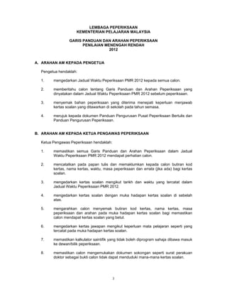LEMBAGA PEPERIKSAAN
                    KEMENTERIAN PELAJARAN MALAYSIA

                GARIS PANDUAN DAN ARAHAN PEPERIKSAAN
                      PENILAIAN MENENGAH RENDAH
                                  2012


A. ARAHAN AM KEPADA PENGETUA

  Pengetua hendaklah:

  1.    mengedarkan Jadual Waktu Peperiksaan PMR 2012 kepada semua calon.

  2.    memberitahu calon tentang Garis Panduan dan Arahan Peperiksaan yang
        dinyatakan dalam Jadual Waktu Peperiksaan PMR 2012 sebelum peperiksaan.

  3.    menyemak bahan peperiksaan yang diterima menepati keperluan menjawab
        kertas soalan yang ditawarkan di sekolah pada tahun semasa.

  4.    merujuk kepada dokumen Panduan Pengurusan Pusat Peperiksaan Bertulis dan
        Panduan Pengurusan Peperiksaan.


B. ARAHAN AM KEPADA KETUA PENGAWAS PEPERIKSAAN

  Ketua Pengawas Peperiksaan hendaklah:

  1.    memastikan semua Garis Panduan dan Arahan Peperiksaan dalam Jadual
        Waktu Peperiksaan PMR 2012 mendapat perhatian calon.

  2.    mencatatkan pada papan tulis dan memaklumkan kepada calon butiran kod
        kertas, nama kertas, waktu, masa peperiksaan dan errata (jika ada) bagi kertas
        soalan.

  3.    mengedarkan kertas soalan mengikut tarikh dan waktu yang tercatat dalam
        Jadual Waktu Peperiksaan PMR 2012.

  4.    mengedarkan kertas soalan dengan muka hadapan kertas soalan di sebelah
        atas.

  5.    mengarahkan calon menyemak butiran kod kertas, nama kertas, masa
        peperiksaan dan arahan pada muka hadapan kertas soalan bagi memastikan
        calon mendapat kertas soalan yang betul.

  6.    mengedarkan kertas jawapan mengikut keperluan mata pelajaran seperti yang
        tercatat pada muka hadapan kertas soalan.

  7.    memastikan kalkulator saintifik yang tidak boleh diprogram sahaja dibawa masuk
        ke dewan/bilik peperiksaan.

  8.    memastikan calon mengemukakan dokumen sokongan seperti surat perakuan
        doktor sebagai bukti calon tidak dapat menduduki mana-mana kertas soalan.




                                          2
 