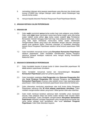 9.    memastikan bilangan skrip jawapan peperiksaan yang dikumpul dan dicatat pada
        borang LP/AM29 akur dengan bilangan calon dalam Jadual Kedatangan bagi
        sesuatu kertas soalan.

  10.   merujuk kepada dokumen Panduan Pengurusan Pusat Peperiksaan Bertulis.


C. ARAHAN KEPADA CALON PEPERIKSAAN


1. ARAHAN AM

  1.1   Calon wajib menduduki semua kertas soalan bagi mata pelajaran yang didaftar.
        Calon yang tidak dapat menduduki mana-mana kertas soalan sama ada kertas
        soalan objektif aneka pilihan atau kertas soalan subjektif atau Pentaksiran
        Berasaskan Sekolah dianggap tidak hadir bagi mata pelajaran berkenaan. Calon
        yang tidak dapat menduduki mana-mana kertas soalan dikehendaki
        mengemukakan alasan yang kukuh dan dibuktikan dengan dokumen sokongan
        seperti surat perakuan doktor. Dokumen sokongan ini hendaklah diserahkan
        kepada Ketua Pengawas Peperiksaan sebelum tamat tempoh peperiksaan PMR
        2012.

  1.2   Calon hendaklah menyemak butiran pada Kenyataan Kemasukan Peperiksaan
        sebelum peperiksaan. Calon hendaklah memaklumkan kepada Pengetua
        sekiranya terdapat kesilapan maklumat serta mengisi Borang Pembetulan
        Maklumat Calon.


2. ARAHAN DI DEWAN/BILIK PEPERIKSAAN

  2.1   Calon hendaklah berada di tempat duduk di dalam dewan/bilik peperiksaan 15
        minit sebelum peperiksaan dimulakan.

  2.2   Calon hendaklah menyemak butiran dan menandatangani               Kenyataan
        Kemasukan Peperiksaan pada hari pertama peperiksaan.

  2.3   Calon hendaklah meletakkan Kad Pengenalan atau Dokumen Pengenalan Diri
        atau Surat Perakuan Pengenalan Diri daripada Pengetua dan Kenyataan
        Kemasukan Peperiksaan di penjuru atas sebelah kanan meja sepanjang waktu
        peperiksaan. Calon dilarang menduduki peperiksaan tanpa dokumen berkenaan.

  2.4   Calon dibenarkan menduduki peperiksaan atas budi bicara Ketua Pengawas
        Peperiksaan sekiranya tiba 30 minit selepas peperiksaan dimulakan. Calon
        mestilah mengemukakan alasan yang kukuh. Masa gantian tidak akan diberikan.

  2.5   Calon boleh membuat bantahan sekiranya telah mendaftar untuk menduduki
        sesuatu mata pelajaran tetapi kod kertas soalan tersebut tidak tercatat dalam
        Jadual Kedatangan. Calon hendaklah mengemukakan Kenyataan Kemasukan
        Peperiksaan daripada Lembaga Peperiksaan yang mengandungi kod kertas dan
        nama kertas sebagai bukti pendaftaran atau surat kelulusan Pengarah
        Peperiksaan. Calon tidak dikenakan bayaran.




                                        3
 