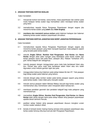 3. ARAHAN TENTANG KERTAS SOALAN

  Calon hendaklah:

  3.1    menyemak butiran kod kertas, nama kertas, masa peperiksaan dan arahan pada
         muka hadapan kertas soalan bagi memastikan calon mendapat kertas soalan
         yang betul.

  3.2    memaklumkan kepada Ketua Pengawas Peperiksaan dengan segera jika
         menerima kertas soalan yang salah atau tidak lengkap.

  3.3    membaca dan mematuhi semua arahan pada halaman hadapan dan halaman
         belakang kertas soalan sebelum peperiksaan dimulakan.

4. ARAHAN TENTANG KERTAS JAWAPAN DAN SKRIP JAWAPAN PEPERIKSAAN

  Calon hendaklah:

  4.1    memaklumkan kepada Ketua Pengawas Peperiksaan dengan segera jika
         menerima kertas jawapan yang tidak menepati keperluan mata pelajaran seperti
         yang tercatat pada kertas soalan.

  4.2    menulis Angka Giliran, Nombor Kad Pengenalan, Kod Kertas dan Nama
         Kertas dengan jelas pada ruangan yang disediakan pada kertas soalan dan
         kertas jawapan sama ada pada Buku Jawapan (BJ), Helaian Tambahan (HT),
         graf, kertas kaligrafi dan sebagainya.

  4.3    menulis jawapan dengan menggunakan pena mata bola berdakwat hitam atau
         biru. Pensel atau pena mata bola berdakwat selain hitam atau biru boleh
         digunakan untuk melukis gambar rajah dan peta.

  4.4    menggunakan kedua-dua halaman pada setiap helaian BJ dan HT. Tulis jawapan
         bagi setiap soalan pada halaman yang baharu.

  4.5    menulis dengan jelas nombor soalan pada kertas jawapan seperti yang tertera
         pada kertas soalan. Calon tidak perlu menyalin soalan.

  4.6    menulis semua jawapan dalam Bahasa Melayu kecuali bagi kertas soalan yang
         membenarkan atau memerlukan calon menjawab dalam bahasa lain.

  4.7    membawa peralatan geometri dan peralatan kaligrafi bagi mata pelajaran yang
         memerlukannya.

  4.8    memastikan Angka Giliran, Nombor Kad Pengenalan, Kod Kertas dan Nama
         Kertas telah ditulis dengan betul pada setiap helaian skrip jawapan peperiksaan
         apabila diarah berhenti menulis.

  4.9    pastikan setiap helaian skrip jawapan peperiksaan disusun mengikut urutan
         nombor soalan sebelum diikat.

  4.10   berada di tempat duduk masing-masing semasa skrip jawapan peperiksaan atau
         kertas soalan tertutup dikumpul semula oleh Pengawas Peperiksaan.




                                          4
 