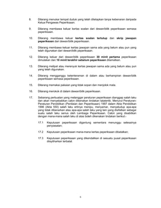 8.    Dilarang menukar tempat duduk yang telah ditetapkan tanpa kebenaran daripada
      Ketua Pengawas Peperiksaan.

9.    Dilarang membawa keluar kertas soalan dari dewan/bilik peperiksaan semasa
      peperiksaan.

10.   Dilarang membawa keluar kertas soalan tertutup dan skrip jawapan
      peperiksaan dari dewan/bilik peperiksaan.

11.   Dilarang membawa keluar kertas jawapan sama ada yang belum atau pun yang
      telah digunakan dari dewan/bilik peperiksaan.

12.   Dilarang keluar dari dewan/bilik peperiksaan 30 minit pertama peperiksaan
      dimulakan dan 10 minit terakhir sebelum peperiksaan ditamatkan.

13.   Dilarang melipat atau merenyuk kertas jawapan sama ada yang belum atau pun
      yang telah digunakan.

14.   Dilarang mengganggu ketenteraman di dalam atau berhampiran dewan/bilik
      peperiksaan semasa peperiksaan.

15.   Dilarang memakai pakaian yang tidak sopan dan menjolok mata.

16.   Dilarang merokok di dalam dewan/bilik peperiksaan.

17.   Sebarang perbuatan yang melanggar peraturan peperiksaan dianggap salah laku
      dan akan menyebabkan calon dikenakan tindakan tatatertib. Menurut Peraturan-
      Peraturan Pendidikan (Penilaian dan Peperiksaan) 1997 dalam Akta Pendidikan
      1996 (Akta 550) salah laku ertinya menipu, menyamar, menyeludup apa-apa
      yang tidak dibenarkan atau apa-apa salah laku yang lain yang disifatkan sebagai
      suatu salah laku serius oleh Lembaga Peperiksaan. Calon yang disabitkan
      dengan mana-mana salah laku di atas boleh dikenakan tindakan berikut:-

      17.1   Keputusan peperiksaan digantung sementara menunggu selesainya
             penyiasatan;

      17.2   Keputusan peperiksaan mana-mana kertas peperiksaan dibatalkan;

      17.3   Keputusan peperiksaan yang dikendalikan di sesuatu pusat peperiksaan
             diisytiharkan terbatal.




                                       6
 