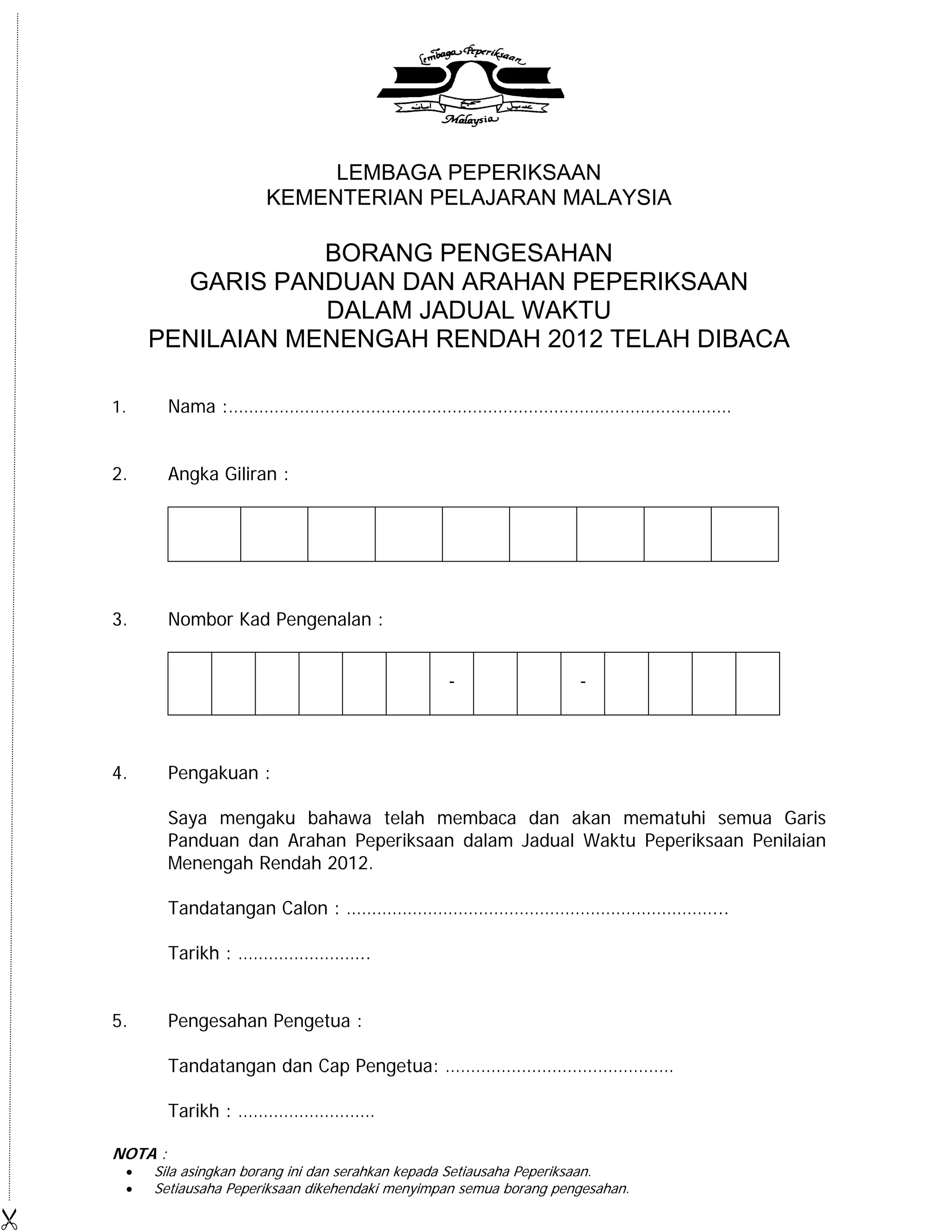 LEMBAGA PEPERIKSAAN
                         KEMENTERIAN PELAJARAN MALAYSIA

                     BORANG PENGESAHAN
           GARIS PANDUAN DAN ARAHAN PEPERIKSAAN
                     DALAM JADUAL WAKTU
         PENILAIAN MENENGAH RENDAH 2012 TELAH DIBACA

    1.       Nama :………………………………………………………………………………………


    2.       Angka Giliran :




    3.       Nombor Kad Pengenalan :


                                                   -                  -



    4.       Pengakuan :

             Saya mengaku bahawa telah membaca dan akan mematuhi semua Garis
             Panduan dan Arahan Peperiksaan dalam Jadual Waktu Peperiksaan Penilaian
             Menengah Rendah 2012.

             Tandatangan Calon : ………………………………………………………………...

             Tarikh : ……………………..


    5.       Pengesahan Pengetua :

             Tandatangan dan Cap Pengetua: ………………………………………

             Tarikh : ………………………

    NOTA :
        Sila asingkan borang ini dan serahkan kepada Setiausaha Peperiksaan.
        Setiausaha Peperiksaan dikehendaki menyimpan semua borang pengesahan.

 