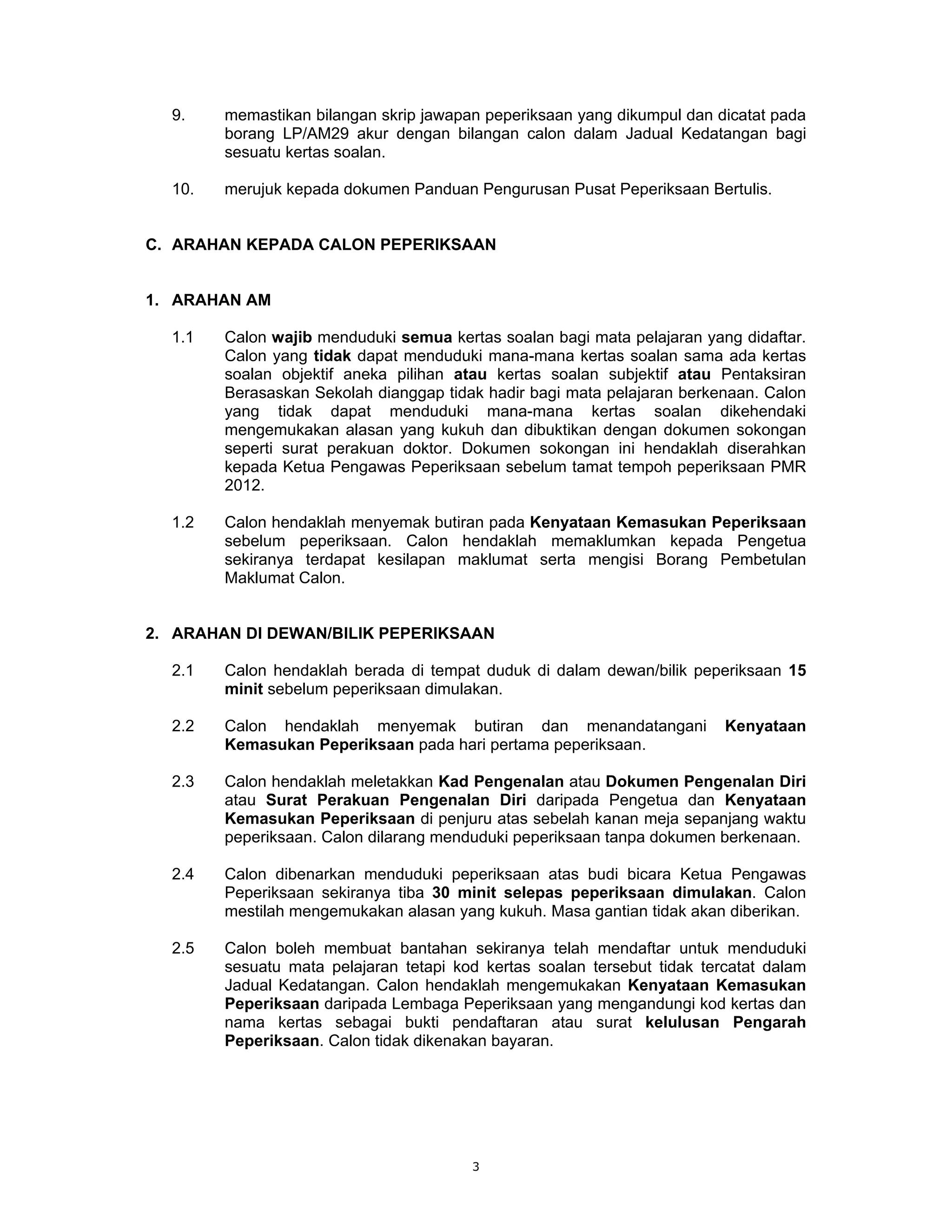 9.    memastikan bilangan skrip jawapan peperiksaan yang dikumpul dan dicatat pada
        borang LP/AM29 akur dengan bilangan calon dalam Jadual Kedatangan bagi
        sesuatu kertas soalan.

  10.   merujuk kepada dokumen Panduan Pengurusan Pusat Peperiksaan Bertulis.


C. ARAHAN KEPADA CALON PEPERIKSAAN


1. ARAHAN AM

  1.1   Calon wajib menduduki semua kertas soalan bagi mata pelajaran yang didaftar.
        Calon yang tidak dapat menduduki mana-mana kertas soalan sama ada kertas
        soalan objektif aneka pilihan atau kertas soalan subjektif atau Pentaksiran
        Berasaskan Sekolah dianggap tidak hadir bagi mata pelajaran berkenaan. Calon
        yang tidak dapat menduduki mana-mana kertas soalan dikehendaki
        mengemukakan alasan yang kukuh dan dibuktikan dengan dokumen sokongan
        seperti surat perakuan doktor. Dokumen sokongan ini hendaklah diserahkan
        kepada Ketua Pengawas Peperiksaan sebelum tamat tempoh peperiksaan PMR
        2012.

  1.2   Calon hendaklah menyemak butiran pada Kenyataan Kemasukan Peperiksaan
        sebelum peperiksaan. Calon hendaklah memaklumkan kepada Pengetua
        sekiranya terdapat kesilapan maklumat serta mengisi Borang Pembetulan
        Maklumat Calon.


2. ARAHAN DI DEWAN/BILIK PEPERIKSAAN

  2.1   Calon hendaklah berada di tempat duduk di dalam dewan/bilik peperiksaan 15
        minit sebelum peperiksaan dimulakan.

  2.2   Calon hendaklah menyemak butiran dan menandatangani               Kenyataan
        Kemasukan Peperiksaan pada hari pertama peperiksaan.

  2.3   Calon hendaklah meletakkan Kad Pengenalan atau Dokumen Pengenalan Diri
        atau Surat Perakuan Pengenalan Diri daripada Pengetua dan Kenyataan
        Kemasukan Peperiksaan di penjuru atas sebelah kanan meja sepanjang waktu
        peperiksaan. Calon dilarang menduduki peperiksaan tanpa dokumen berkenaan.

  2.4   Calon dibenarkan menduduki peperiksaan atas budi bicara Ketua Pengawas
        Peperiksaan sekiranya tiba 30 minit selepas peperiksaan dimulakan. Calon
        mestilah mengemukakan alasan yang kukuh. Masa gantian tidak akan diberikan.

  2.5   Calon boleh membuat bantahan sekiranya telah mendaftar untuk menduduki
        sesuatu mata pelajaran tetapi kod kertas soalan tersebut tidak tercatat dalam
        Jadual Kedatangan. Calon hendaklah mengemukakan Kenyataan Kemasukan
        Peperiksaan daripada Lembaga Peperiksaan yang mengandungi kod kertas dan
        nama kertas sebagai bukti pendaftaran atau surat kelulusan Pengarah
        Peperiksaan. Calon tidak dikenakan bayaran.




                                        3
 
