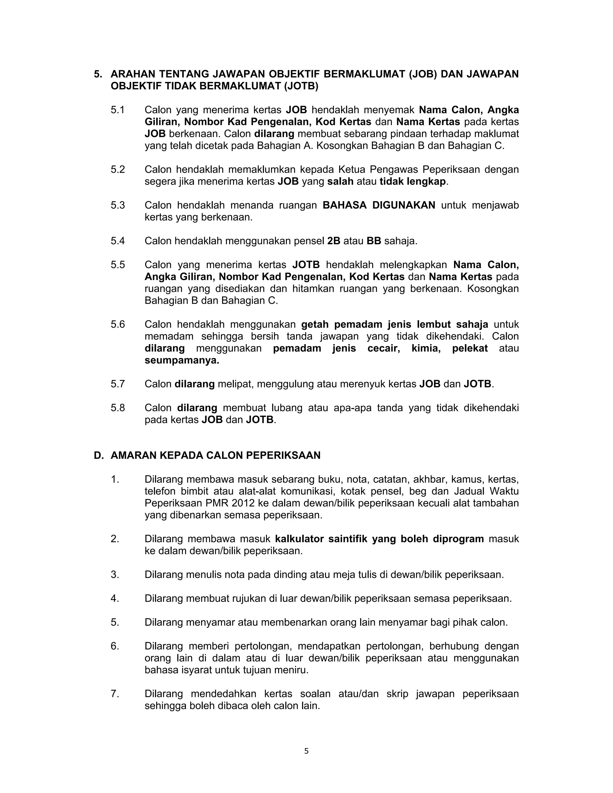 5. ARAHAN TENTANG JAWAPAN OBJEKTIF BERMAKLUMAT (JOB) DAN JAWAPAN
   OBJEKTIF TIDAK BERMAKLUMAT (JOTB)

  5.1   Calon yang menerima kertas JOB hendaklah menyemak Nama Calon, Angka
        Giliran, Nombor Kad Pengenalan, Kod Kertas dan Nama Kertas pada kertas
        JOB berkenaan. Calon dilarang membuat sebarang pindaan terhadap maklumat
        yang telah dicetak pada Bahagian A. Kosongkan Bahagian B dan Bahagian C.

  5.2   Calon hendaklah memaklumkan kepada Ketua Pengawas Peperiksaan dengan
        segera jika menerima kertas JOB yang salah atau tidak lengkap.

  5.3   Calon hendaklah menanda ruangan BAHASA DIGUNAKAN untuk menjawab
        kertas yang berkenaan.

  5.4   Calon hendaklah menggunakan pensel 2B atau BB sahaja.

  5.5   Calon yang menerima kertas JOTB hendaklah melengkapkan Nama Calon,
        Angka Giliran, Nombor Kad Pengenalan, Kod Kertas dan Nama Kertas pada
        ruangan yang disediakan dan hitamkan ruangan yang berkenaan. Kosongkan
        Bahagian B dan Bahagian C.

  5.6   Calon hendaklah menggunakan getah pemadam jenis lembut sahaja untuk
        memadam sehingga bersih tanda jawapan yang tidak dikehendaki. Calon
        dilarang menggunakan pemadam jenis cecair, kimia, pelekat atau
        seumpamanya.

  5.7   Calon dilarang melipat, menggulung atau merenyuk kertas JOB dan JOTB.

  5.8   Calon dilarang membuat lubang atau apa-apa tanda yang tidak dikehendaki
        pada kertas JOB dan JOTB.


D. AMARAN KEPADA CALON PEPERIKSAAN

  1.    Dilarang membawa masuk sebarang buku, nota, catatan, akhbar, kamus, kertas,
        telefon bimbit atau alat-alat komunikasi, kotak pensel, beg dan Jadual Waktu
        Peperiksaan PMR 2012 ke dalam dewan/bilik peperiksaan kecuali alat tambahan
        yang dibenarkan semasa peperiksaan.

  2.    Dilarang membawa masuk kalkulator saintifik yang boleh diprogram masuk
        ke dalam dewan/bilik peperiksaan.

  3.    Dilarang menulis nota pada dinding atau meja tulis di dewan/bilik peperiksaan.

  4.    Dilarang membuat rujukan di luar dewan/bilik peperiksaan semasa peperiksaan.

  5.    Dilarang menyamar atau membenarkan orang lain menyamar bagi pihak calon.

  6.    Dilarang memberi pertolongan, mendapatkan pertolongan, berhubung dengan
        orang lain di dalam atau di luar dewan/bilik peperiksaan atau menggunakan
        bahasa isyarat untuk tujuan meniru.

  7.    Dilarang mendedahkan kertas soalan atau/dan skrip jawapan peperiksaan
        sehingga boleh dibaca oleh calon lain.



                                          5
 