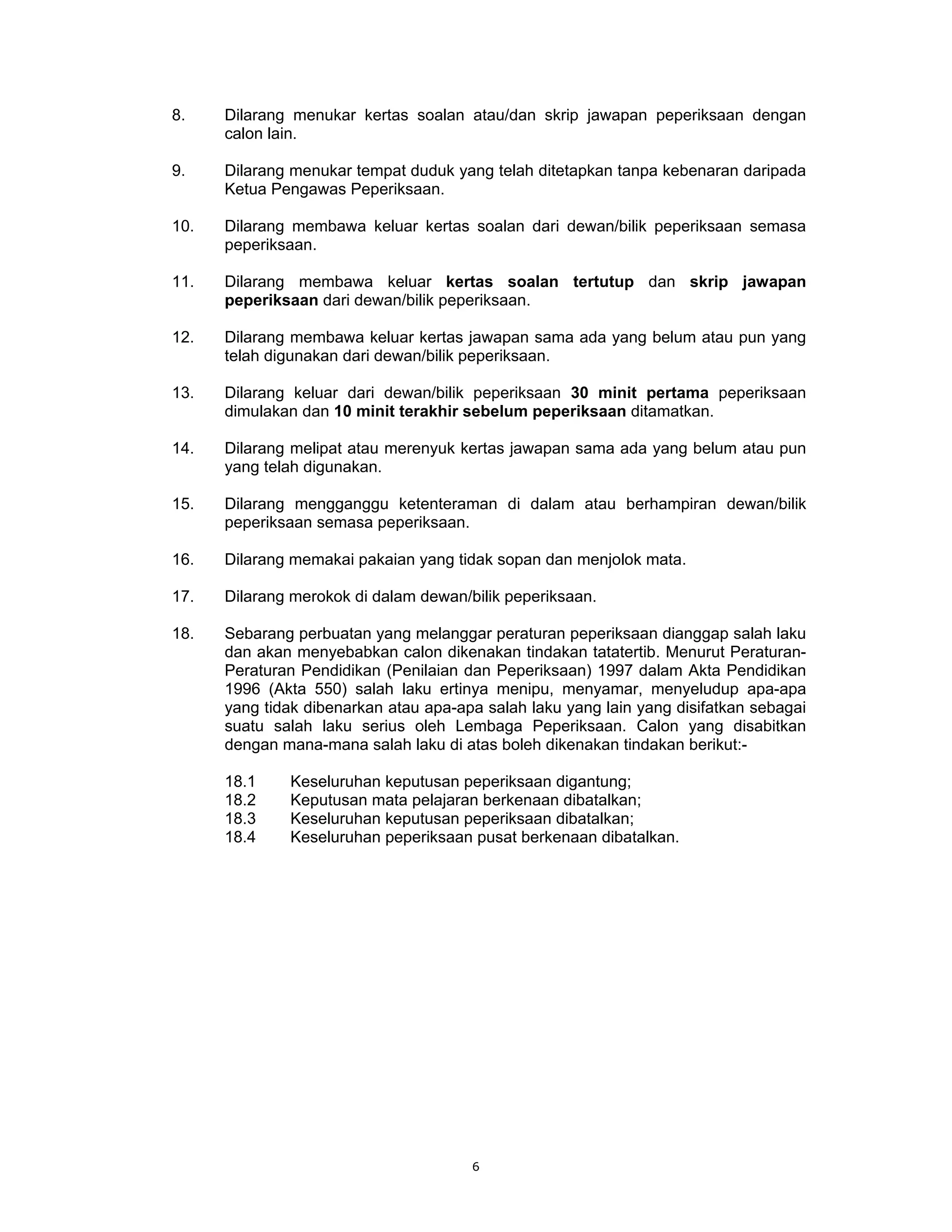 8.    Dilarang menukar kertas soalan atau/dan skrip jawapan peperiksaan dengan
      calon lain.

9.    Dilarang menukar tempat duduk yang telah ditetapkan tanpa kebenaran daripada
      Ketua Pengawas Peperiksaan.

10.   Dilarang membawa keluar kertas soalan dari dewan/bilik peperiksaan semasa
      peperiksaan.

11.   Dilarang membawa keluar kertas soalan tertutup dan skrip jawapan
      peperiksaan dari dewan/bilik peperiksaan.

12.   Dilarang membawa keluar kertas jawapan sama ada yang belum atau pun yang
      telah digunakan dari dewan/bilik peperiksaan.

13.   Dilarang keluar dari dewan/bilik peperiksaan 30 minit pertama peperiksaan
      dimulakan dan 10 minit terakhir sebelum peperiksaan ditamatkan.

14.   Dilarang melipat atau merenyuk kertas jawapan sama ada yang belum atau pun
      yang telah digunakan.

15.   Dilarang mengganggu ketenteraman di dalam atau berhampiran dewan/bilik
      peperiksaan semasa peperiksaan.

16.   Dilarang memakai pakaian yang tidak sopan dan menjolok mata.

17.   Dilarang merokok di dalam dewan/bilik peperiksaan.

18.   Sebarang perbuatan yang melanggar peraturan peperiksaan dianggap salah laku
      dan akan menyebabkan calon dikenakan tindakan tatatertib. Menurut Peraturan-
      Peraturan Pendidikan (Penilaian dan Peperiksaan) 1997 dalam Akta Pendidikan
      1996 (Akta 550) salah laku ertinya menipu, menyamar, menyeludup apa-apa
      yang tidak dibenarkan atau apa-apa salah laku yang lain yang disifatkan sebagai
      suatu salah laku serius oleh Lembaga Peperiksaan. Calon yang disabitkan
      dengan mana-mana salah laku di atas boleh dikenakan tindakan berikut:-

      18.1    Keseluruhan keputusan peperiksaan digantung;
      18.2    Keputusan mata pelajaran berkenaan dibatalkan;
      18.3    Keseluruhan keputusan peperiksaan dibatalkan;
      18.4    Keseluruhan peperiksaan pusat berkenaan dibatalkan.




                                       6
 