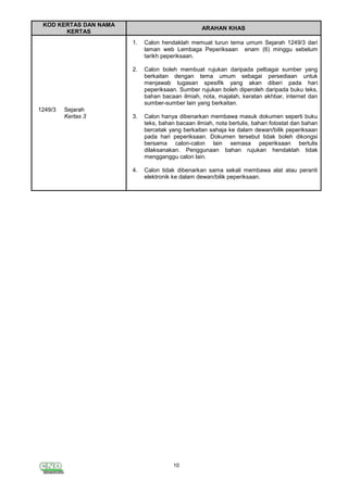 10
KOD KERTAS DAN NAMA
KERTAS
ARAHAN KHAS
1249/3 Sejarah
Kertas 3
1.
2.
Calon hendaklah memuat turun tema umum Sejarah 1249/3 dari
laman web Lembaga Peperiksaan enam (6) minggu sebelum
tarikh peperiksaan.
Calon boleh membuat rujukan daripada pelbagai sumber yang
berkaitan dengan tema umum sebagai persediaan untuk
menjawab tugasan spesifik yang akan diberi pada hari
peperiksaan. Sumber rujukan boleh diperoleh daripada buku teks,
bahan bacaan ilmiah, nota, majalah, keratan akhbar, internet dan
sumber-sumber lain yang berkaitan.
3. Calon hanya dibenarkan membawa masuk dokumen seperti buku
teks, bahan bacaan ilmiah, nota bertulis, bahan fotostat dan bahan
bercetak yang berkaitan sahaja ke dalam dewan/bilik peperiksaan
pada hari peperiksaan. Dokumen tersebut tidak boleh dikongsi
bersama calon-calon lain semasa peperiksaan bertulis
dilaksanakan. Penggunaan bahan rujukan hendaklah tidak
mengganggu calon lain.
4. Calon tidak dibenarkan sama sekali membawa alat atau peranti
elektronik ke dalam dewan/bilik peperiksaan.
 