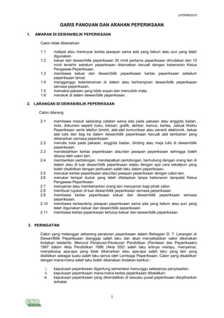 LP/SPM/2015
1
GARIS PANDUAN DAN ARAHAN PEPERIKSAAN
1. AMARAN DI DEWAN/BILIK PEPERIKSAAN
Calon tidak dibenarkan:
1.1 melipat atau merenyuk kertas jawapan sama ada yang belum atau pun yang telah
digunakan.
1.2 keluar dari dewan/bilik peperiksaan 30 minit pertama peperiksaan dimulakan dan 10
minit terakhir sebelum peperiksaan ditamatkan kecuali dengan kebenaran Ketua
Pengawas Peperiksaan.
1.3 membawa keluar dari dewan/bilik peperiksaan kertas peperiksaan sebelum
peperiksaan tamat.
1.4 mengganggu ketenteraman di dalam atau berhampiran dewan/bilik peperiksaan
semasa peperiksaan.
1.5 memakai pakaian yang tidak sopan dan mencolok mata.
1.6 merokok di dalam dewan/bilik peperiksaan.
2. LARANGAN DI DEWAN/BILIK PEPERIKSAAN
Calon dilarang:
2.1 membawa masuk sebarang catatan sama ada pada pakaian atau anggota badan,
nota, dokumen seperti buku, lukisan, grafik, akhbar, kamus, kertas, Jadual Waktu
Peperiksaan serta telefon bimbit, alat-alat komunikasi atau peranti elektronik, bekas
alat tulis dan beg ke dalam dewan/bilik peperiksaan kecuali alat tambahan yang
dibenarkan semasa peperiksaan.
2.2 menulis nota pada pakaian, anggota badan, dinding atau meja tulis di dewan/bilik
peperiksaan.
2.3 mendedahkan kertas peperiksaan atau/dan jawapan peperiksaan sehingga boleh
dibaca oleh calon lain.
2.4 memberikan pertolongan, mendapatkan pertolongan, berhubung dengan orang lain di
dalam atau di luar dewan/bilik peperiksaan walau dengan apa cara sekalipun yang
boleh disabitkan dengan perbuatan salah laku dalam peperiksaan.
2.5 menukar kertas peperiksaan atau/dan jawapan peperiksaan dengan calon lain.
2.6 menukar tempat duduk yang telah ditetapkan tanpa kebenaran daripada Ketua
Pengawas Peperiksaan.
2.7 menyamar atau membenarkan orang lain menyamar bagi pihak calon.
2.8 membuat rujukan di luar dewan/bilik peperiksaan semasa peperiksaan
2.9 membawa kertas peperiksaan keluar dari dewan/bilik peperiksaan semasa
peperiksaan.
2.10 membawa kertas/skrip jawapan peperiksaan sama ada yang belum atau pun yang
telah digunakan keluar dari dewan/bilik peperiksaan.
2.11 membawa kertas peperiksaan tertutup keluar dari dewan/bilik peperiksaan.
3. PERINGATAN
Calon yang melanggar sebarang peraturan peperiksaan dalam Bahagian D: 7. Larangan di
Dewan/Bilik Peperiksaan dianggap salah laku dan akan menyebabkan calon dikenakan
tindakan tatatertib. Menurut Peraturan-Peraturan Pendidikan (Penilaian dan Peperiksaan)
1997 dalam Akta Pendidikan 1996 (Akta 550) salah laku ertinya menipu, menyamar,
menyeludup apa-apa yang tidak dibenarkan atau apa-apa salah laku yang lain yang
disifatkan sebagai suatu salah laku serius oleh Lembaga Peperiksaan. Calon yang disabitkan
dengan mana-mana salah laku boleh dikenakan tindakan berikut:-
i. keputusan peperiksaan digantung sementara menunggu selesainya penyiasatan;
ii. keputusan peperiksaan mana-mana kertas peperiksaan dibatalkan;
iii. keputusan peperiksaan yang dikendalikan di sesuatu pusat peperiksaan diisytiharkan
terbatal.
 