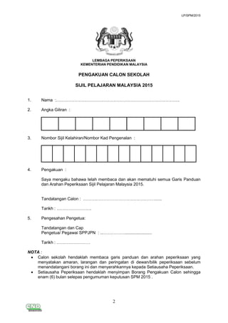 LP/SPM/2015
2
LEMBAGA PEPERIKSAAN
KEMENTERIAN PENDIDIKAN MALAYSIA
PENGAKUAN CALON SEKOLAH
SIJIL PELAJARAN MALAYSIA 2015
1. Nama :…………………………………………………………………………….
2. Angka Giliran :
3. Nombor Sijil Kelahiran/Nombor Kad Pengenalan :
4. Pengakuan :
Saya mengaku bahawa telah membaca dan akan mematuhi semua Garis Panduan
dan Arahan Peperiksaan Sijil Pelajaran Malaysia 2015.
Tandatangan Calon : ……………………………………………......
Tarikh : …………………….
5. Pengesahan Pengetua:
Tandatangan dan Cap
Pengetua/ Pegawai SPPJPN : ...…………….......................
Tarikh : ……………………
NOTA :
 Calon sekolah hendaklah membaca garis panduan dan arahan peperiksaan yang
menyatakan amaran, larangan dan peringatan di dewan/bilik peperiksaan sebelum
menandatangani borang ini dan menyerahkannya kepada Setiausaha Peperiksaan.
 Setiausaha Peperiksaan hendaklah menyimpan Borang Pengakuan Calon sehingga
enam (6) bulan selepas pengumuman keputusan SPM 2015 .
 