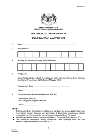 LP/SPM/2015
3
LEMBAGA PEPERIKSAAN
KEMENTERIAN PENDIDIKAN MALAYSIA
PENGAKUAN CALON PERSENDIRIAN
SIJIL PELAJARAN MALAYSIA 2015
1. Nama :…………………………………………………………………………….
2. Angka Giliran :
3. Nombor Sijil Kelahiran/Nombor Kad Pengenalan :
4. Pengakuan :
Saya mengaku bahawa telah membaca dan akan mematuhi semua Garis Panduan
dan Arahan Peperiksaan Sijil Pelajaran Malaysia 2015.
Tandatangan Calon : ……………………………………………......
Tarikh : …………………….
5. Pengesahan Ketua Pengawas/Pegawai SPPJPN :
Tandatangan dan Cap
Ketua Pengawas/Pegawai SPPJPN: ...…………….......................
Tarikh : ……………………
NOTA :
 Calon persendirian hendaklah membaca garis panduan dan arahan peperiksaan yang
menyatakan amaran, larangan dan peringatan di dewan/bilik peperiksaan sebelum
menandatangani borang ini dan menyerahkannya kepada Ketua Pengawas.
 Ketua Pengawas hendaklah menyerahkan Borang Pengakuan Calon kepada JPN.
 JPN hendaklah menyimpan Borang Pengakuan Calon sehingga enam (6) bulan
selepas pengumuman keputusan SPM 2015 .
 