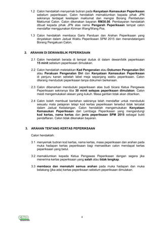 4
1.2 Calon hendaklah menyemak butiran pada Kenyataan Kemasukan Peperiksaan
sebelum peperiksaan. Calon hendaklah memaklumkan kepada pihak JPN
sekiranya terdapat kesilapan maklumat dan mengisi Borang Pembetulan
Maklumat Calon. Calon dikenakan bayaran RM30.00. Pembayaran hendaklah
dibuat kepada pihak JPN atas nama Pengarah Peperiksaan tempat calon
mendaftar menggunakan Kiriman Wang/Wang Pos.
1.3 Calon hendaklah membaca Garis Panduan dan Arahan Peperiksaan yang
dinyatakan dalam Jadual Waktu Peperiksaan SPM 2015 dan menandatangani
Borang Pengakuan Calon.
2. ARAHAN DI DEWAN/BILIK PEPERIKSAAN
2.1 Calon hendaklah berada di tempat duduk di dalam dewan/bilik peperiksaan
15 minit sebelum peperiksaan dimulakan.
2.2 Calon hendaklah meletakkan Kad Pengenalan atau Dokumen Pengenalan Diri
atau Perakuan Pengenalan Diri dan Kenyataan Kemasukan Peperiksaan
di penjuru kanan sebelah label meja sepanjang waktu peperiksaan. Calon
dilarang menduduki peperiksaan tanpa dokumen berkenaan.
2.3 Calon dibenarkan menduduki peperiksaan atas budi bicara Ketua Pengawas
Peperiksaan sekiranya tiba 30 minit selepas peperiksaan dimulakan. Calon
mesti mengemukakan alasan yang kukuh. Masa gantian tidak akan diberikan.
2.4 Calon boleh membuat bantahan sekiranya telah mendaftar untuk menduduki
sesuatu mata pelajaran tetapi kod kertas peperiksaan tersebut tidak tercatat
dalam Jadual Kedatangan. Calon hendaklah mengemukakan Kenyataan
Kemasukan Peperiksaan dari Lembaga Peperiksaan yang mengandungi
kod kertas, nama kertas dan jenis peperiksaan SPM 2015 sebagai bukti
pendaftaran. Calon tidak dikenakan bayaran.
3. ARAHAN TENTANG KERTAS PEPERIKSAAN
Calon hendaklah:
3.1 menyemak butiran kod kertas, nama kertas, masa peperiksaan dan arahan pada
muka hadapan kertas peperiksaan bagi memastikan calon mendapat kertas
peperiksaan yang betul.
3.2 memaklumkan kepada Ketua Pengawas Peperiksaan dengan segera jika
menerima kertas peperiksaan yang salah atau tidak lengkap.
3.3 membaca dan mematuhi semua arahan pada muka hadapan dan muka
belakang (jika ada) kertas peperiksaan sebelum peperiksaan dimulakan.
 