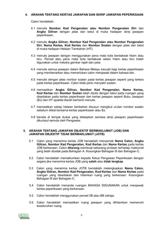 5
4. ARAHAN TENTANG KERTAS JAWAPAN DAN SKRIP JAWAPAN PEPERIKSAAN
Calon hendaklah:
4.1 menulis Nombor Kad Pengenalan atau Nombor Pengenalan Diri dan
Angka Giliran dengan jelas dan betul di muka hadapan skrip jawapan
peperiksaan.
4.2 menulis Angka Giliran, Nombor Kad Pengenalan atau Nombor Pengenalan
Diri, Nama Kertas, Kod Kertas dan Nombor Soalan dengan jelas dan betul
di muka hadapan Helaian Tambahan (HT).
4.3 menulis jawapan dengan menggunakan pena mata bola berdakwat hitam atau
biru. Pensel atau pena mata bola berdakwat selain hitam atau biru boleh
digunakan untuk melukis gambar rajah dan peta.
4.4 menulis semua jawapan dalam Bahasa Melayu kecuali bagi kertas peperiksaan
yang membenarkan atau memerlukan calon menjawab dalam bahasa lain.
4.5 menulis dengan jelas nombor soalan pada kertas jawapan seperti yang tertera
pada kertas peperiksaan. Calon tidak perlu menyalin soalan.
4.6 memastikan Angka Giliran, Nombor Kad Pengenalan, Nama Kertas,
Kod Kertas dan Nombor Soalan telah ditulis dengan betul pada ruangan yang
disediakan pada kertas peperiksaan dan kertas jawapan seperti Buku Jawapan
(BJ) dan HT apabila diarah berhenti menulis.
4.7 memastikan setiap helaian tambahan disusun mengikut urutan nombor soalan
sebelum diikat bersama kertas peperiksaan atau BJ.
4.8 berada di tempat duduk yang ditetapkan semasa skrip jawapan peperiksaan
dikumpul semula oleh Pengawas.
5. ARAHAN TENTANG JAWAPAN OBJEKTIF BERMAKLUMAT (JOB) DAN
JAWAPAN OBJEKTIF TIDAK BERMAKLUMAT (JOTB)
5.1 Calon yang menerima kertas JOB hendaklah menyemak Nama Calon, Angka
Giliran, Nombor Kad Pengenalan, Kod Kertas dan Nama Kertas pada kertas
JOB berkenaan. Calon dilarang membuat sebarang pindaan terhadap maklumat
yang telah dicetak pada Bahagian A. Kosongkan Bahagian B dan Bahagian C.
5.2 Calon hendaklah memaklumkan kepada Ketua Pengawas Peperiksaan dengan
segera jika menerima kertas JOB yang salah atau tidak lengkap.
5.3 Calon yang menerima kertas JOTB hendaklah melengkapkan Nama Calon,
Angka Giliran, Nombor Kad Pengenalan, Kod Kertas dan Nama Kertas pada
ruangan yang disediakan dan hitamkan ruang yang berkenaan. Kosongkan
Bahagian B dan Bahagian C.
5.4 Calon hendaklah menanda ruangan BAHASA DIGUNAKAN untuk menjawab
kertas peperiksaan yang berkenaan.
5.5 Calon hendaklah menggunakan pensel 2B atau BB sahaja.
5.6 Calon hendaklah memastikan ruang jawapan yang dihitamkan memenuhi
keseluruhan ruang.
 