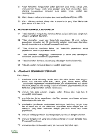 6
5.7 Calon hendaklah menggunakan getah pemadam jenis lembut sahaja untuk
memadamkan hingga bersih tanda jawapan yang tidak dikehendaki. Calon
dilarang menggunakan pemadam jenis cecair, kimia, pelekat atau
seumpamanya.
5.8 Calon dilarang melipat, menggulung atau merenyuk Kertas JOB dan JOTB.
5.9 Calon dilarang membuat lubang atau apa-apa tanda yang tidak dikehendaki
pada Kertas JOB dan JOTB.
6. AMARAN DI DEWAN/BILIK PEPERIKSAAN
6.1 Tidak dibenarkan melipat atau merenyuk kertas jawapan sama ada yang belum
atau pun yang telah digunakan.
6.2 Tidak dibenarkan keluar dari dewan/bilik peperiksaan 30 minit pertama
peperiksaan dimulakan dan 10 minit terakhir sebelum peperiksaan ditamatkan
kecuali dengan kebenaran Ketua Pengawas Peperiksaan.
6.3 Tidak dibenarkan membawa keluar dari dewan/bilik peperiksaan kertas
peperiksaan sebelum peperiksaan tamat.
6.4 Tidak dibenarkan mengganggu ketenteraman di dalam atau berhampiran
dewan/bilik peperiksaan semasa peperiksaan.
6.5 Tidak dibenarkan memakai pakaian yang tidak sopan dan mencolok mata.
6.6 Tidak dibenarkan merokok di dalam dewan/bilik peperiksaan.
7. LARANGAN DI DEWAN/BILIK PEPERIKSAAN
Calon dilarang:
7.1 membawa masuk sebarang catatan sama ada pada pakaian atau anggota
badan, nota, dokumen seperti buku, lukisan, grafik, akhbar, kamus, kertas,
Jadual Waktu Peperiksaan serta telefon bimbit, alat-alat komunikasi atau peranti
elektronik, bekas alat tulis dan beg ke dalam dewan/bilik peperiksaan kecuali alat
tambahan yang dibenarkan semasa peperiksaan.
7.2 menulis nota pada pakaian, anggota badan, dinding atau meja tulis di
dewan/bilik peperiksaan.
7.3 mendedahkan kertas peperiksaan atau/dan jawapan peperiksaan sehingga
boleh dibaca oleh calon lain.
7.4 memberikan pertolongan, mendapatkan pertolongan, berhubung dengan orang
lain di dalam atau di luar dewan/bilik peperiksaan walau dengan apa cara
sekalipun yang boleh disabitkan dengan perbuatan salah laku dalam
peperiksaan.
7.5 menukar kertas peperiksaan atau/dan jawapan peperiksaan dengan calon lain.
7.6 menukar tempat duduk yang telah ditetapkan tanpa kebenaran daripada Ketua
Pengawas Peperiksaan.
7.7 menyamar atau membenarkan orang lain menyamar bagi pihak calon.
 