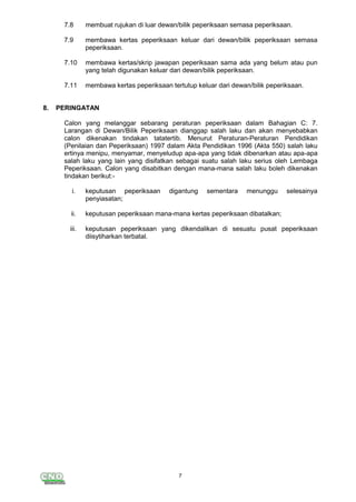 7
7.8 membuat rujukan di luar dewan/bilik peperiksaan semasa peperiksaan.
7.9 membawa kertas peperiksaan keluar dari dewan/bilik peperiksaan semasa
peperiksaan.
7.10 membawa kertas/skrip jawapan peperiksaan sama ada yang belum atau pun
yang telah digunakan keluar dari dewan/bilik peperiksaan.
7.11 membawa kertas peperiksaan tertutup keluar dari dewan/bilik peperiksaan.
8. PERINGATAN
Calon yang melanggar sebarang peraturan peperiksaan dalam Bahagian C: 7.
Larangan di Dewan/Bilik Peperiksaan dianggap salah laku dan akan menyebabkan
calon dikenakan tindakan tatatertib. Menurut Peraturan-Peraturan Pendidikan
(Penilaian dan Peperiksaan) 1997 dalam Akta Pendidikan 1996 (Akta 550) salah laku
ertinya menipu, menyamar, menyeludup apa-apa yang tidak dibenarkan atau apa-apa
salah laku yang lain yang disifatkan sebagai suatu salah laku serius oleh Lembaga
Peperiksaan. Calon yang disabitkan dengan mana-mana salah laku boleh dikenakan
tindakan berikut:-
i. keputusan peperiksaan digantung sementara menunggu selesainya
penyiasatan;
ii. keputusan peperiksaan mana-mana kertas peperiksaan dibatalkan;
iii. keputusan peperiksaan yang dikendalikan di sesuatu pusat peperiksaan
diisytiharkan terbatal.
 