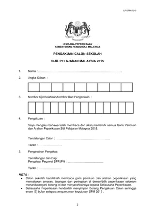 LP/SPM/2015
LEMBAGA PEPERIKSAAN
KEMENTERIAN PENDIDIKAN MALAYSIA
PENGAKUAN CALON SEKOLAH
SIJIL PELAJARAN MALAYSIA 2015
1. N...
