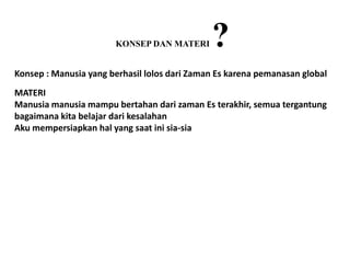 KONSEP DAN MATERI      ?
Konsep : Manusia yang berhasil lolos dari Zaman Es karena pemanasan global
MATERI
Manusia manusia mampu bertahan dari zaman Es terakhir, semua tergantung
bagaimana kita belajar dari kesalahan
Aku mempersiapkan hal yang saat ini sia-sia
 