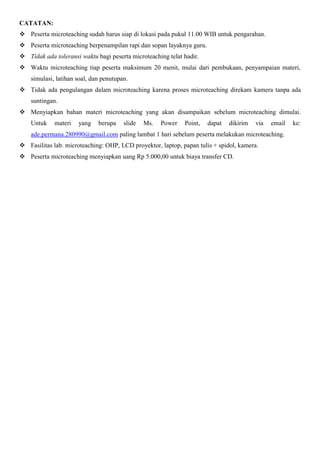 CATATAN:
 Peserta microteaching sudah harus siap di lokasi pada pukul 11.00 WIB untuk pengarahan.
 Peserta microteaching berpenampilan rapi dan sopan layaknya guru.
 Tidak ada toleransi waktu bagi peserta microteaching telat hadir.
 Waktu microteaching tiap peserta maksimum 20 menit, mulai dari pembukaan, penyampaian materi,
    simulasi, latihan soal, dan penutupan.
 Tidak ada pengulangan dalam microteaching karena proses microteaching direkam kamera tanpa ada
    suntingan.
 Menyiapkan bahan materi microteaching yang akan disampaikan sebelum microteaching dimulai.
    Untuk    materi   yang    berupa    slide   Ms.   Power   Point,   dapat   dikirim   via   email   ke:
    ade.permana.280990@gmail.com paling lambat 1 hari sebelum peserta melakukan microteaching.
 Fasilitas lab. microteaching: OHP, LCD proyektor, laptop, papan tulis + spidol, kamera.
 Peserta microteaching menyiapkan uang Rp 5.000,00 untuk biaya transfer CD.
 