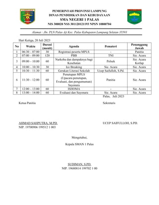 PEMERINTAH PROVINSI LAMPUNG
DINAS PENDIDIKAN DAN KEBUDAYAAN
SMA NEGERI 1 PALAS
NIS 300020 NSS 301120121193 NPSN 10800704
Alamat : Jln. PLN Palas Aji Kec. Palas Kabupaten Lampung Selatan 35593
Hari Ketiga, 20 Juli 2023
No Waktu
Durasi
(menit)
Agenda Pemateri
Penanggung
Jawab
1 06:30 – 07:00 30 Registrasi peserta MPLS - Panitia
2 07:00 – 09:00 120 PBB TNI Sie. Acara
3 09:00 – 10:00 60
Narkoba dan dampaknya bagi
Kesehatan
Polsek
Sie. Acara
Korlap
4 10:00 – 10:30 30 Ice Breaking Sie. Acara Sie. Acara
5 10:30 – 11:30 60 Gerakan Literasi Sekolah Ucep Saifulloh, S.Pd. Sie. Acara
6 11:30 – 12:00 60
Penutupan MPLS
(Upacara penutupan,
Evaluasi, dan pengumuman)
Sayonara
Panitia Sie. Acara
7 12:00 – 13:00 60 ISHOMA - Sie. Acara
8 13:00 – 14:00 60 Evaluasi dan Sayonara Sie. Acara Sie. Acara
Palas, Juli 2023
Ketua Panitia Sekretaris
AHMAD SAHPUTRA, M.PD. UCEP SAIFULLOH, S.PD.
NIP. 19700906 199512 1 003
Mengetahui,
Kepala SMAN 1 Palas
SUDIMAN, S.PD.
NIP. 19680814 199702 1 00
 