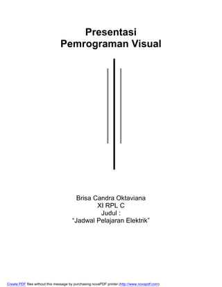 Presentasi
                                Pemrograman Visual




                                         Brisa Candra Oktaviana
                                                XI RPL C
                                                 Judul :
                                       “Jadwal Pelajaran Elektrik”




Create PDF files without this message by purchasing novaPDF printer (http://www.novapdf.com)
 