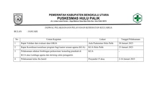 PEMERINTAH KABUPATEN BENGKULU UTARA
PUSKESMAS HULU PALIK
Jln. Lintas Lubuk Durian – Arga Makmur Desa Batu Roto Kec. Hulu Palik 38374
JADWAL PELAKSANAAN PELAYANAN KESEHATAN KELUARGA
BULAN : JANUARI
No Uraian Kegiatan Lokasi Tanggal Pelaksanaan
1 Rapat Validasi dan evaluasi data GIKIA Aula Puskesmas Hulu Palik 30 Januari 2023
2 Rapat Koordinasi/sosialisasi program bagi kantor urusan agama (KUA) KUA Hulu Palik 23 Januari 2023
3 Pelaksanaan edukasi bimbingan perkawinan/ konseling pranikah di
KUA atau Lembaga agama dan skrining calon penagantin
KUA -
4 Pelaksanaan kelas ibu hamil Posyandu/15 desa 2-16 Januari 2023
 