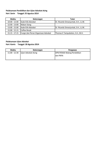 Pelaksanaan Pendidikan dan Ujian Advokat Asing
Hari: Senin Tanggal: 25 Agustus 2014
Waktu Keterangan Tutor
10.00 - 12.00 Kode Etik Advokat Dr. Ricardo Simanjuntak, S.H., LL.M.
12.00 - 13.00 Makan Siang
13.00 - 15.00 Kode Etik Advokat Dr. Ricardo Simanjuntak, S.H., LL.M.
15.00 - 15.15 Coffee Break
15.15 - 17.15 Fungsi dan Peran Organisasi Advokat Thomas E Tampubolon, S.H., M.H.
Pelaksanaan Ujian Advokat
Hari: Kamis Tanggal: 28 Agustus 2014
Waktu Keterangan Pengawas
11.00 - 12.30 Ujian Advokat Asing DPN PERADI Bidang Pendidikan
dan PKPA
 