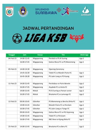 Tanggal Jam Venue Tim Divisi Liga
04-Feb-23 14.00-15.45 Magaparang Persikal vs PS Ai Suning Liga 2
16.00-17.45 Magaparang Gelora Mura FC vs PS Manemeng Liga 1
05-Feb-23 14.00-14.30 Magaparang Opening Ceremony
14.45-16.30 Magaparang Tebet FC vs Mandiri Putra FC Liga 1
16.45-18.30 Magaparang PS Lalar Liang vs PS Kuang Liga 1
11-Feb-23 14.00-15.45 Magaparang Persikabus vs Putra Benete Liga 2
16.00-17.45 Magaparang Asyabab FC vs Areta FC Liga 2
14.00-15.45 Maluk PS Ai Suning vs Panser Junior Liga 2
16.00-17.45 Maluk Binatama FC vs Lamunga FC Liga 2
12-Feb-23 09.00-10.45 Gibraltar PS Manemeng vs Bercha Dhita FC Liga 1
14.00-15.45 Gibraltar Mandiri Putra FC vs Persilam Liga 1
16.00-17.45 Gibraltar PS Lalar Liang vs Tongo FC Liga 1
09.00-10.45 Magaparang Gelora Mura FC vs PLS Sejorong Liga 1
14.00-15.45 Magaparang Tebet FC vs Persisam Liga 1
16.00-17.45 Magaparang RBC Bree vs Kijang Kleta FC Liga 1
25-Feb-23 14.00-15.45 Magaparang Binatama FC vs Beru FC Liga 2
 