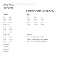 JADWAL
SHUTTL
E SUMMARECON BEKASI
BUS 1 BUS 2
SB AMB SB AMB KG
09.00 09.30 07.30 08.00 10.00
10.00 10.30 12.00 12.30 14.30
11.00 11.30 16.30 17.00 19.00
12.00 12.30
13.00 13.30
14.00 14.30
15.00 15.30 keterangan :
16.00 16.30 SB : SUMMARECON BEKASI
17.00 17.30 AMB : APATEMEN MUTIARA BEKASI
18.00 18.30 KG : KELAPA GADING (LA PIAZZA)
19.00 19.30
20.0020.30
21.0021.30
22.0022.30
JADWL SHUTTLE SUMMARECON BEKASI HARI SENIN s/d JUM’AT
 