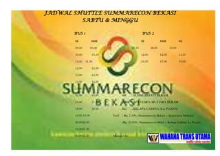 JADWAL SHUTTLE SUMMARECON BEKASI
SABTU & MINGGU
BUS 1 BUS 2
SB AMB SB AMB KG
09.00 09.30 07.30 08.00 10.00
10.00 10.30 12.00 12.30 14.30
11.00 11.30 16.30 17.00 19.00
12.00 12.30
13.00 13.30
14.00 14.30
15.00 15.30 keterangan :
16.00 16.30 SB : SUMMARECON BEKASI
17.00 17.30 AMB : APATEMEN MUTIARA BEKASI
18.00 18.30 KG : KELAPA GADING (LA PIAZZA)
19.00 19.30 Tarif : Rp. 7.500,- (Summarecon Bekasi – Apartemen Mutiara)
20.0020.30 :Rp. 23.000,- (Summarecon Beksi – Kelapa Gading/ La Piazza)
21.0021.30
22.0022.30 Managed by
 