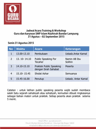 No Waktu Acara Keterangan
1 13.00-13.10 Pembukaan Ustadz.Antar Kamal
2 13. 10- 14.10 Public Speaking For
Tecaher
Namin AB Ibu
Solihin
3 14.10-15.10 Praktek Public Speaking
dengan Sirah Sahabat
Peserta
4 15.10- 15.45 Sholat Ashar Semuanya
5 15.45-16.00 Penutup Ustadz. Antar Kamal
Catatan : untuk latihan public speaking peserta wajib sudah membaca
salah Satu sejarah sahabiyah atau sohabyah, kemudian dibuat ringkasanya
sebagai bahan materi untuk praktek. Setiap peserta akan praktek selama
5 menit.
 