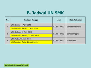 B. Jadwal UN SMK
 No.                   Hari dan Tanggal         Jam            Mata Pelajaran

       UN : Senin, 15 April 2013
  1.                                        07.30 – 09.30   Bahasa Indonesia
       UN Susulan : Senin, 22 April 2013

       UN : Selasa, 16 April 2013
  2.                                        07.30 – 09.30   Bahasa Inggris
       UN Susulan : Selasa, 23 April 2013
       UN : Rabu, 17 April 2013
  3.                                        07.30 – 09.30   Matematika
       UN Susulan : Rabu, 24 April 2013




Darminto WS – Jadwal UN 2013
 