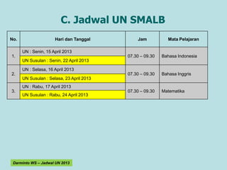 C. Jadwal UN SMALB
No.                   Hari dan Tanggal         Jam            Mata Pelajaran

      UN : Senin, 15 April 2013
1.                                         07.30 – 09.30   Bahasa Indonesia
      UN Susulan : Senin, 22 April 2013

      UN : Selasa, 16 April 2013
2.                                         07.30 – 09.30   Bahasa Inggris
      UN Susulan : Selasa, 23 April 2013
      UN : Rabu, 17 April 2013
3.                                         07.30 – 09.30   Matematika
      UN Susulan : Rabu, 24 April 2013




 Darminto WS – Jadwal UN 2013
 