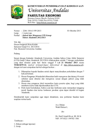 KEMENTERIAN PENDIDIKAN DAN KEBUDAYAAN

Universitas Andalas
FAKULTAS EKONOMI
Kampus Limau Manih, Padang 25163
Telp. (0751) 71088 Fax.(0751) 71089
Web Site : http://fekon.unand.ac.id

Nomor : 2246 / H16.5/ PP-2013
Lamp. : 1 (satu) exp.
Perihal : Jadwal dan Mengawas UTS Genap
Tahun Akademik 2012/2013

01 Oktober 2013

Yth. Sdr. ____________________________
Dosen Pengasuh M ata Kuliah
Semester Ganjil TA. 2013/2014
Fak. Ekonomi Universitas Andalas
Padang
Sesuai dengan Kalender Akademik Universitas Andalas bahwa Ujian Akhir Semester
(UTS) Ganjil Tahun Akademik 2013/2014 dilaksanakan setelah 7 minggu perkuliahan
yang akan dimulai pada hari Senin tanggal 7 s.d 21 Oktober 2013 secara
TERJAD WAL (jadwal terlampir/dapat didownload di http://fekon.unand.ac.id),
dengan ini kami sampaikan hal-hal sebagai berikut :
1. Diharapkan kepada Saudara untuk dapat menyelesaikan perkuliahan dengan 7
kali pertemuan.
2. Dosen Pengampu M atakuliah diharuskan hadir mengawas dan datang 10 menit
sebelum ujian dimulai dan mengawas sesuai dengan jadwal yang telah
ditentukan.
3. Dosen atau pengawas lokal memeriksa kartu peserta ujian, bagi yang tidak
membawa kartu tidak diperkenalkan ikut UTS.
4. Perlu kami beritahukan, bahwa soal dan lembaran ujian merupakan tanggung
jawab Saudara dan kertas lembaran jawaban ujian dapat diambil di bagian
Akademik.
Demikianlah kami sampaikan agar dapat dimaklumi, atas perhatian Saudara kami
ucapkan terima kasih.
A.n. Dekan
Wakil Dekan I,
dto
Dr. Harif Amali Rivai, SE, M .Si
NIP. 19710221 199702 1 001
Tembusan :
1. Dekan (sebagai laporan)
2. Arsip.

 