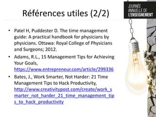 Références utiles (2/2)
• Patel H, Puddester D. The time management
guide: A practical handbook for physicians by
physicians. Ottawa: Royal College of Physicians
and Surgeons; 2012.
• Adams, R.L., 15 Management Tips for Achieving
Your Goals,
https://www.entrepreneur.com/article/299336
• Bates, J., Work Smarter, Not Harder: 21 Time
Management Tips to Hack Productivity,
http://www.creativitypost.com/create/work_s
marter_not_harder_21_time_management_tip
s_to_hack_productivity
 