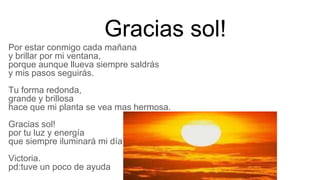 Gracias sol!
Por estar conmigo cada mañana
y brillar por mi ventana,
porque aunque llueva siempre saldrás
y mis pasos seguirás.
Tu forma redonda,
grande y brillosa
hace que mi planta se vea mas hermosa.
Gracias sol!
por tu luz y energía
que siempre iluminará mi día .
Victoria.
pd:tuve un poco de ayuda