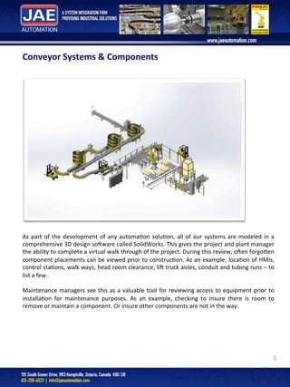 1	
  
Conveyor	
  Systems	
  &	
  Components	
  
	
  
	
  
	
  
As	
  part	
  of	
  the	
  development	
  of	
  any	
  automa4on	
  solu4on,	
  all	
  of	
  our	
  systems	
  are	
  modeled	
  in	
  a	
  
comprehensive	
  3D	
  design	
  so;ware	
  called	
  SolidWorks.	
  This	
  gives	
  the	
  project	
  and	
  plant	
  manager	
  
the	
  ability	
  to	
  complete	
  a	
  virtual	
  walk	
  through	
  of	
  the	
  project.	
  During	
  this	
  review,	
  o;en	
  forgoDen	
  
component	
  placements	
  can	
  be	
  viewed	
  prior	
  to	
  construc4on.	
  As	
  an	
  example:	
  loca4on	
  of	
  HMIs,	
  
control	
  sta4ons,	
  walk	
  ways,	
  head	
  room	
  clearance,	
  li;	
  truck	
  aisles,	
  conduit	
  and	
  tubing	
  runs	
  –	
  to	
  
list	
  a	
  few.	
  	
  
	
  
Maintenance	
  managers	
  see	
  this	
  as	
  a	
  valuable	
  tool	
  for	
  reviewing	
  access	
  to	
  equipment	
  prior	
  to	
  
installa4on	
   for	
   maintenance	
   purposes.	
   As	
   an	
   example,	
   checking	
   to	
   insure	
   there	
   is	
   room	
   to	
  
remove	
  or	
  maintain	
  a	
  component.	
  Or	
  insure	
  other	
  components	
  are	
  not	
  in	
  the	
  way.	
  
 
