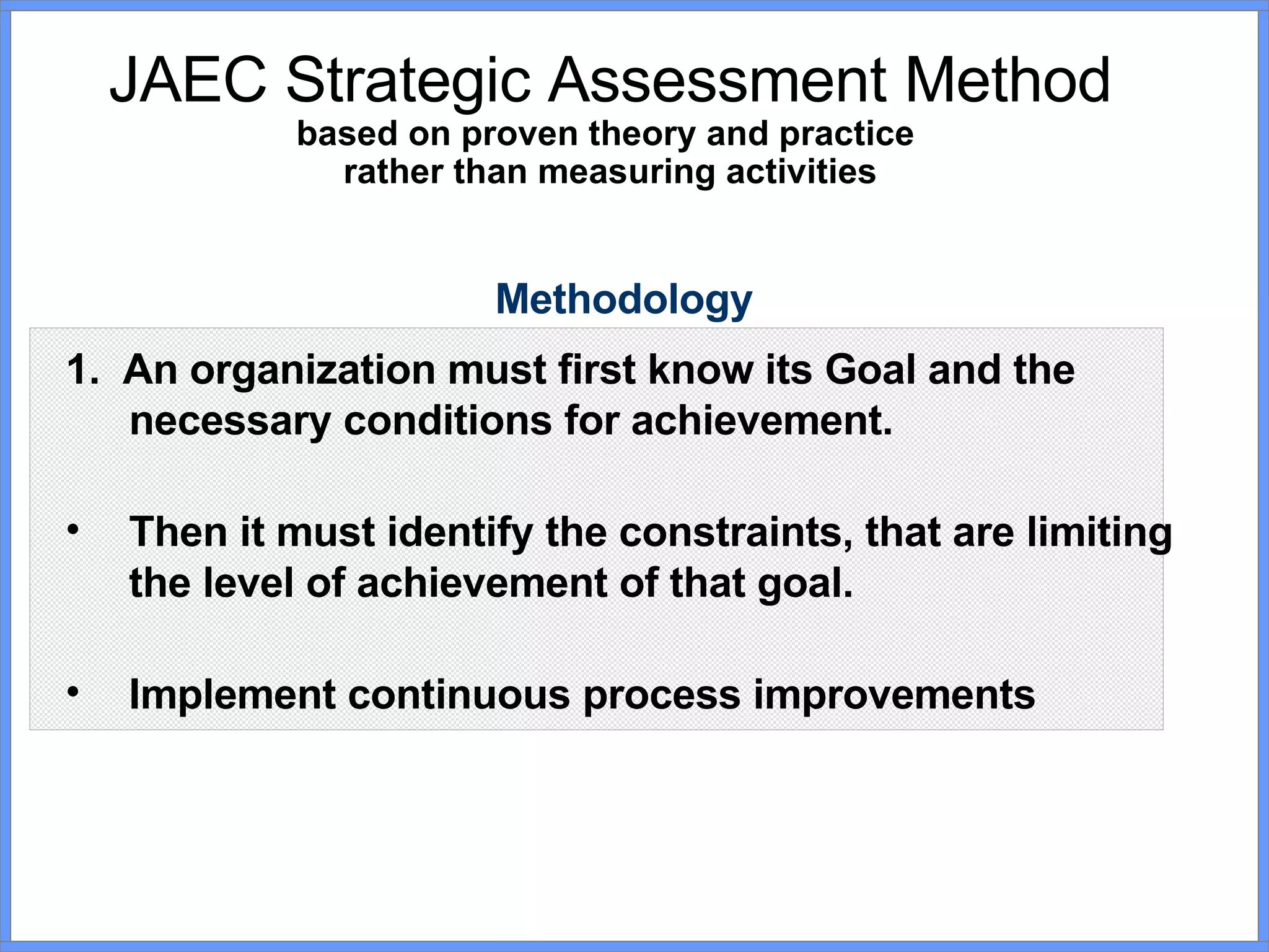 JAEC Strategic Assessment Method based on proven theory and practice  rather than measuring activities Methodology 1.  An organization must first know its Goal and the necessary conditions for achievement. Then it must identify the constraints, that are limiting the level of achievement of that goal. Implement continuous process improvements 
