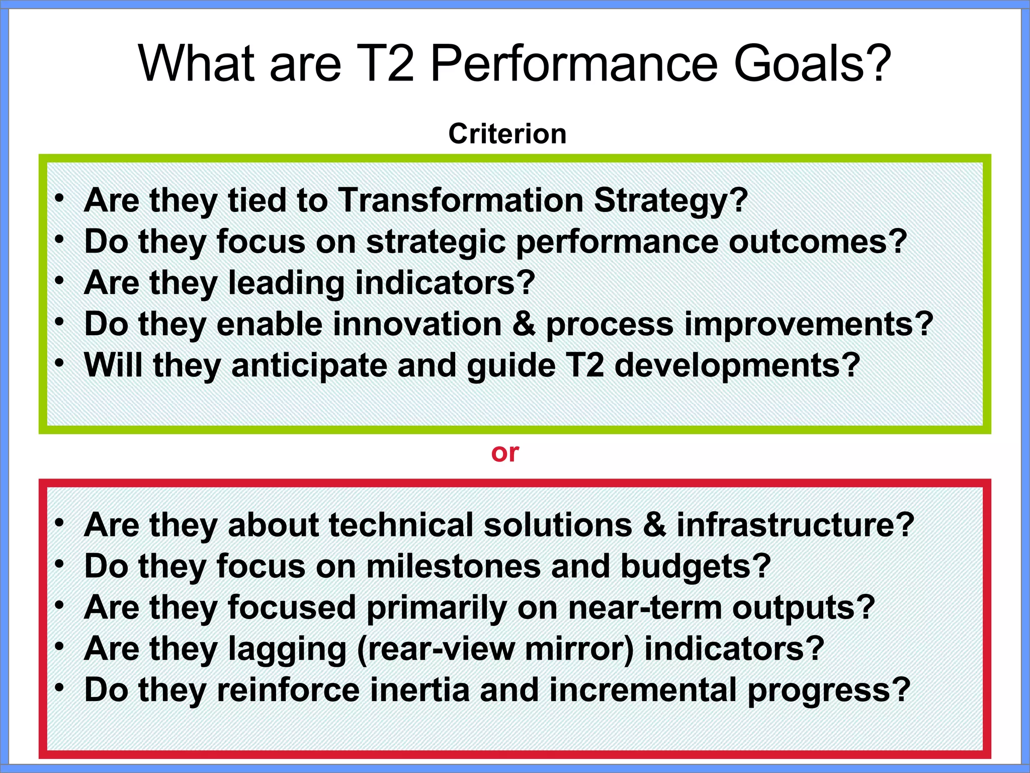 What are T2 Performance Goals? Criterion Are they tied to Transformation Strategy? Do they focus on strategic performance outcomes? Are they leading indicators? Do they enable innovation & process improvements? Will they anticipate and guide T2 developments? Are they about technical solutions & infrastructure? Do they focus on milestones and budgets?  Are they focused primarily on near-term outputs? Are they lagging (rear-view mirror) indicators? Do they reinforce inertia and incremental progress? or 